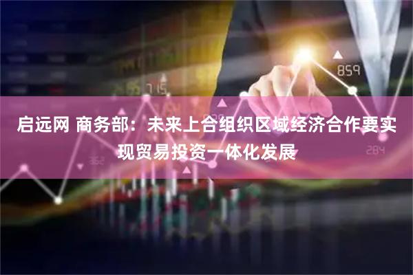 启远网 商务部：未来上合组织区域经济合作要实现贸易投资一体化发展