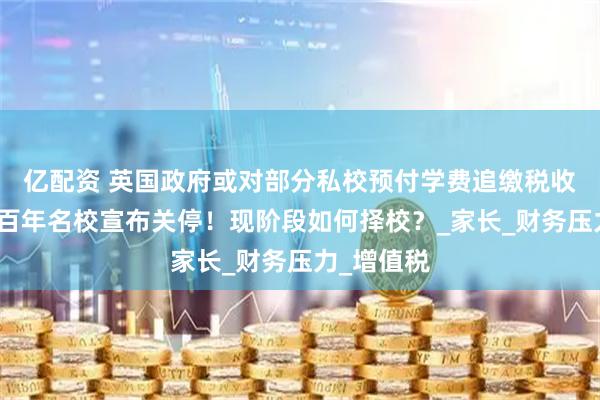 亿配资 英国政府或对部分私校预付学费追缴税收!又两所百年名校宣布关停!现阶段如何择校?_家长_财务压力_增值税