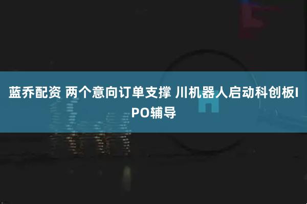 蓝乔配资 两个意向订单支撑 川机器人启动科创板IPO辅导