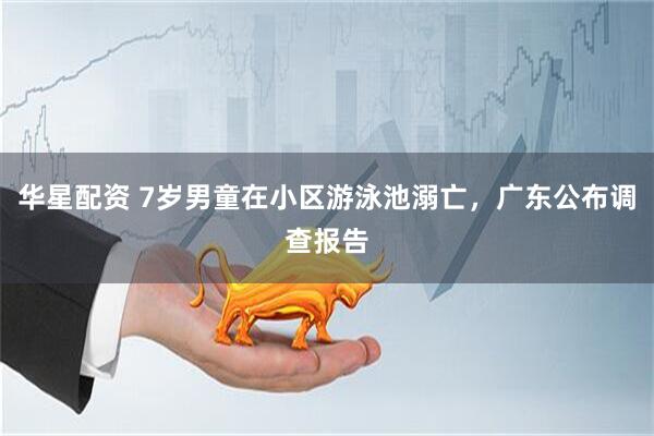 华星配资 7岁男童在小区游泳池溺亡,广东公布调查报告