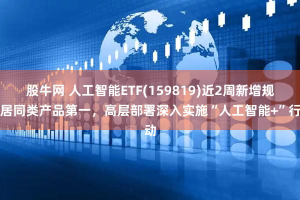 股牛网 人工智能ETF(159819)近2周新增规模居同类产品第一,高层部署深入实施“人工智能+”行动