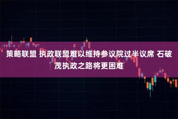 策略联盟 执政联盟难以维持参议院过半议席 石破茂执政之路将更困难
