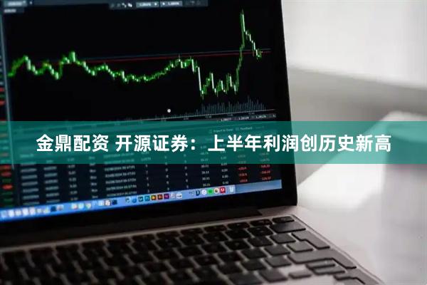 金鼎配资 开源证券：上半年利润创历史新高