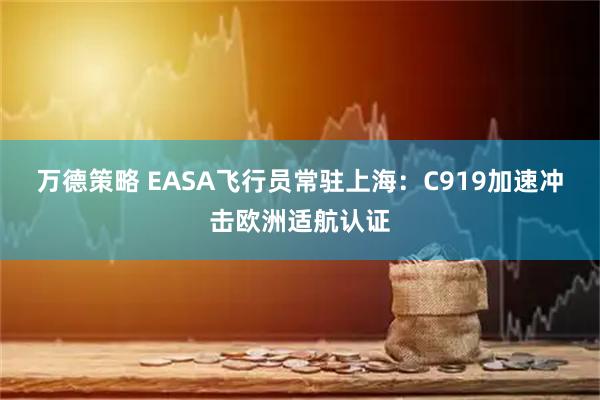 万德策略 EASA飞行员常驻上海：C919加速冲击欧洲适航认证