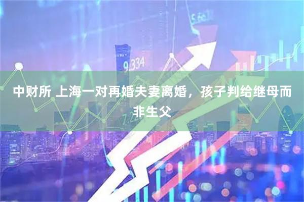 中财所 上海一对再婚夫妻离婚,孩子判给继母而非生父