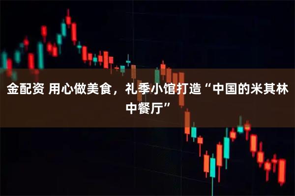 金配资 用心做美食，礼季小馆打造“中国的米其林中餐厅”