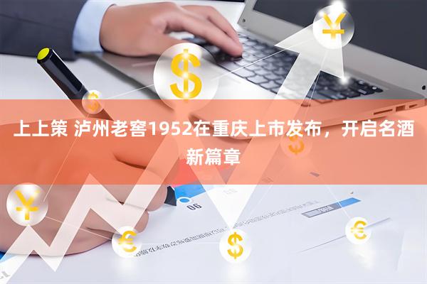 上上策 泸州老窖1952在重庆上市发布，开启名酒新篇章