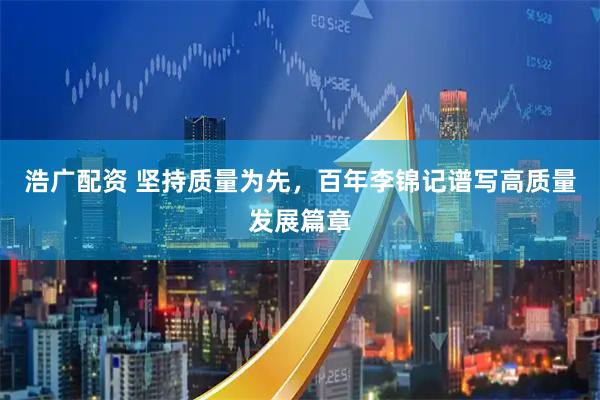 浩广配资 坚持质量为先，百年李锦记谱写高质量发展篇章