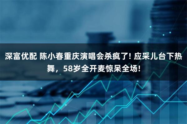 深富优配 陈小春重庆演唱会杀疯了! 应采儿台下热舞，58岁全开麦惊呆全场!