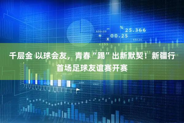 千层金 以球会友，青春“踢”出新默契！新疆行首场足球友谊赛开赛