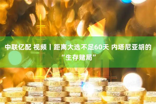 中联亿配 视频丨距离大选不足60天 内塔尼亚胡的“生存赌局”